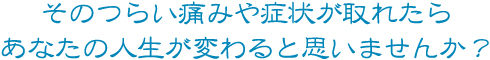 そのつらい痛みや症状がとれたらあなたの人生が変わると思いませんか?